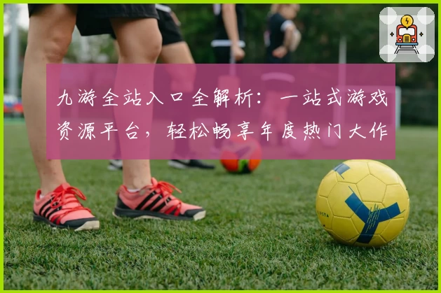 九游全站入口全解析：一站式游戏资源平台，轻松畅享年度热门大作