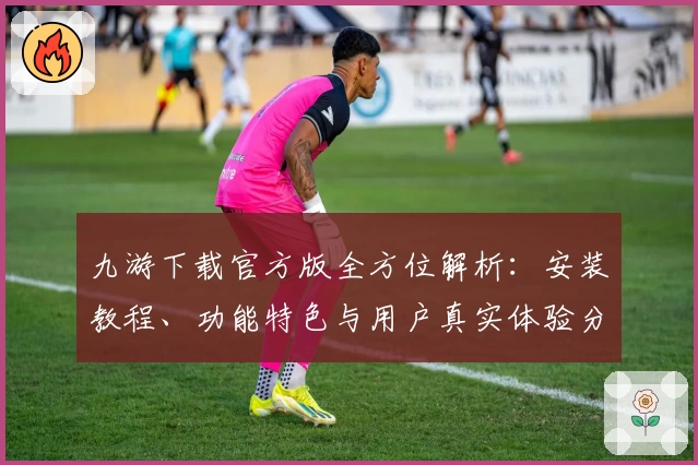 九游下载官方版全方位解析：安装教程、功能特色与用户真实体验分享