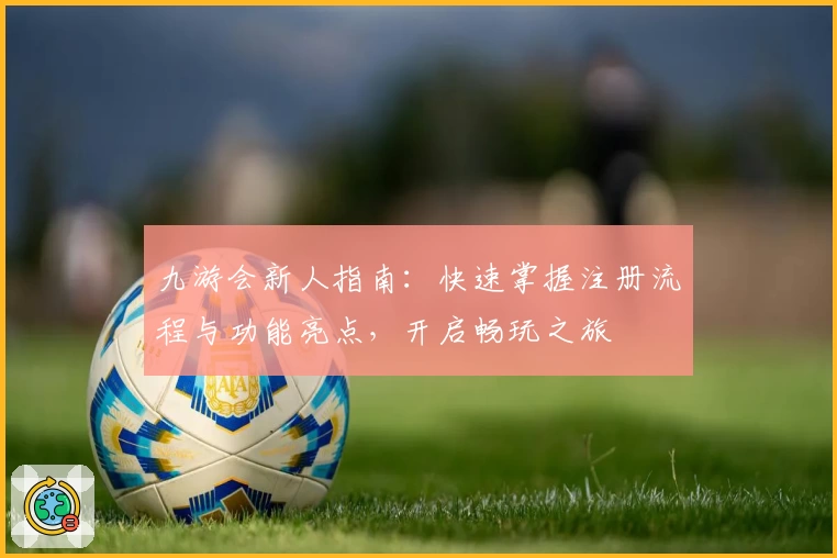 九游会新人指南：快速掌握注册流程与功能亮点，开启畅玩之旅