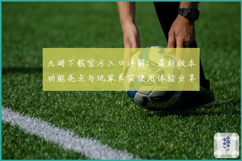 九游下载官方入口详解：最新版本功能亮点与玩家真实使用体验分享