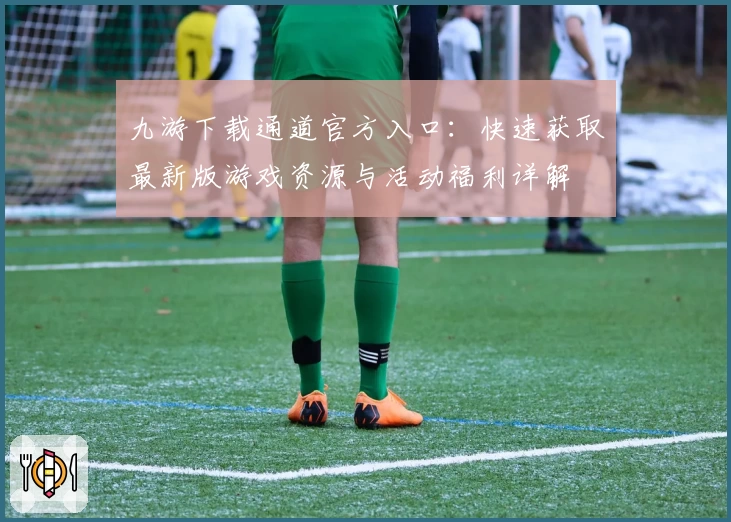 九游下载通道官方入口：快速获取最新版游戏资源与活动福利详解