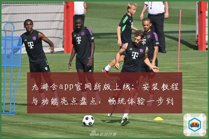 九游会app官网新版上线：安装教程与功能亮点盘点，畅玩体验一步到位