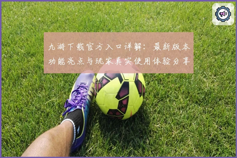九游下载官方入口详解：最新版本功能亮点与玩家真实使用体验分享