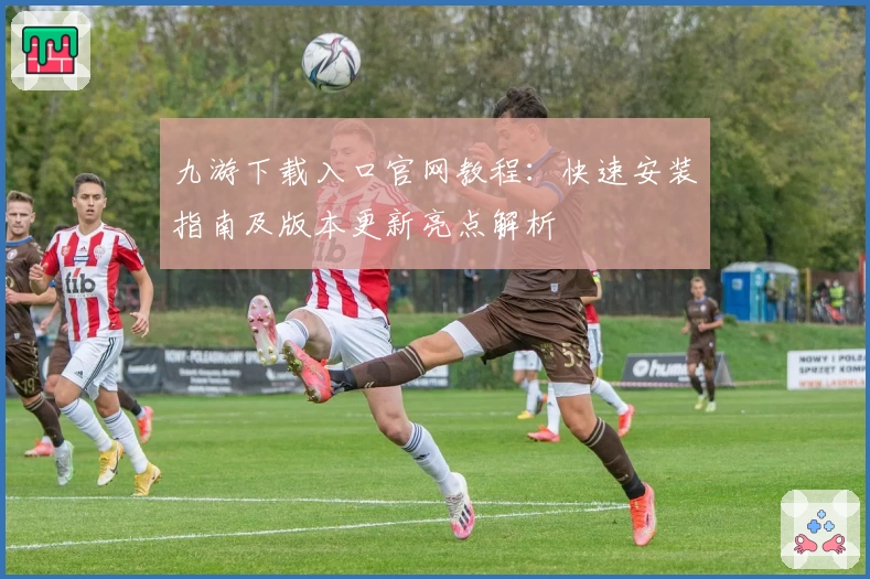 九游下载入口官网教程：快速安装指南及版本更新亮点解析
