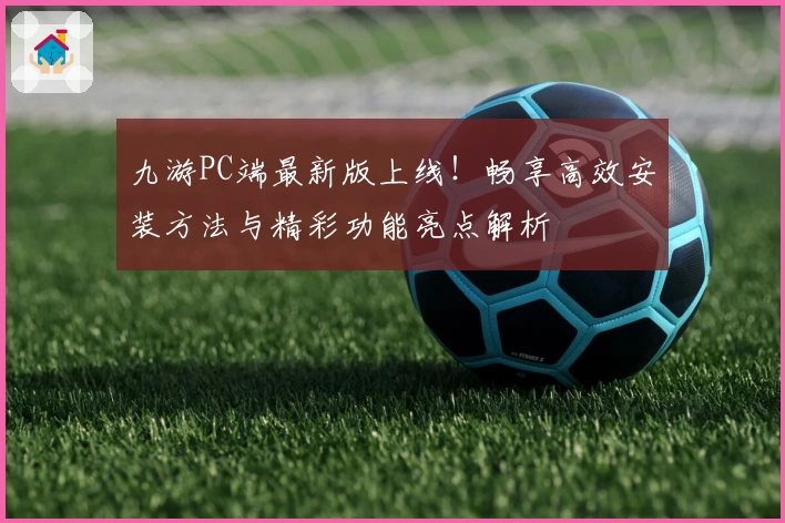 九游PC端最新版上线！畅享高效安装方法与精彩功能亮点解析