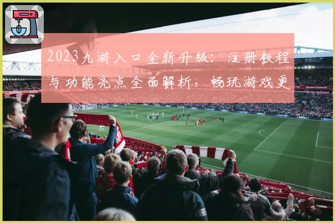 2023九游入口全新升级：注册教程与功能亮点全面解析，畅玩游戏更轻松！