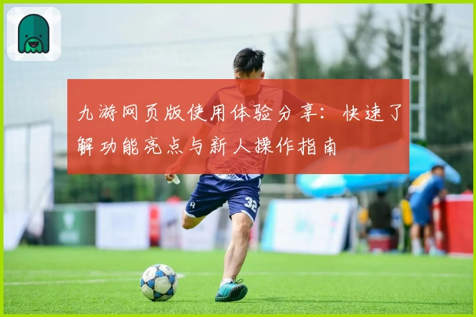 九游网页版使用体验分享:快速了解功能亮点与新人操作指南