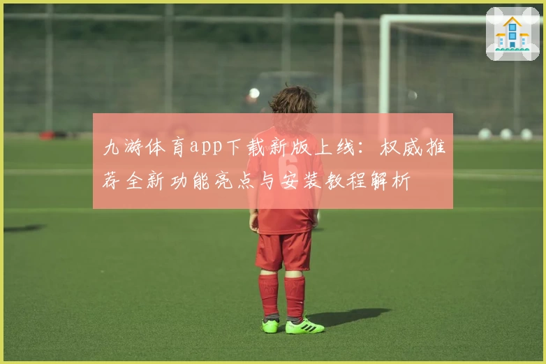 九游体育app下载新版上线：权威推荐全新功能亮点与安装教程解析