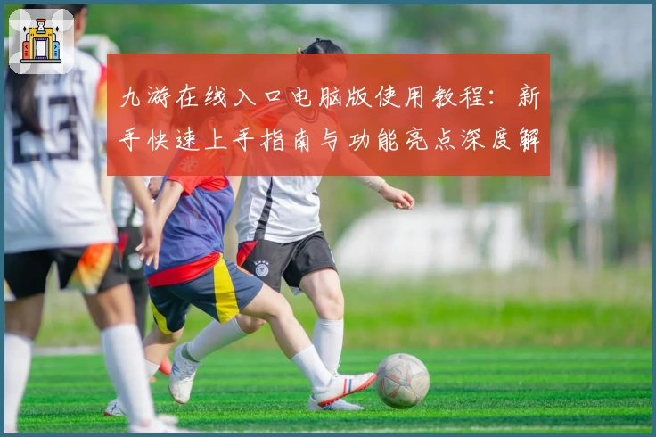 九游在线入口电脑版使用教程:新手快速上手指南与功能亮点深度解析