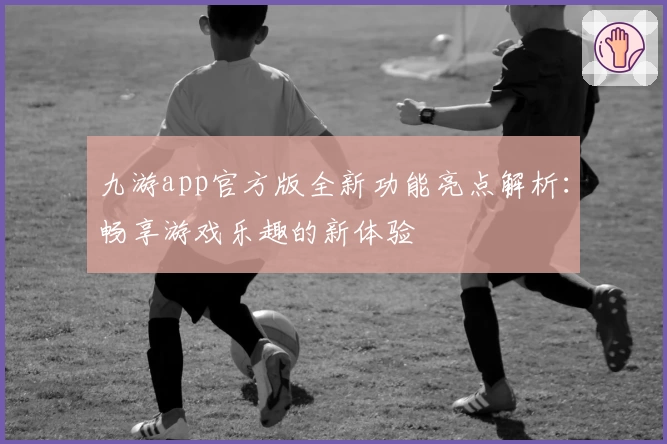 九游app官方版全新功能亮点解析：畅享游戏乐趣的新体验