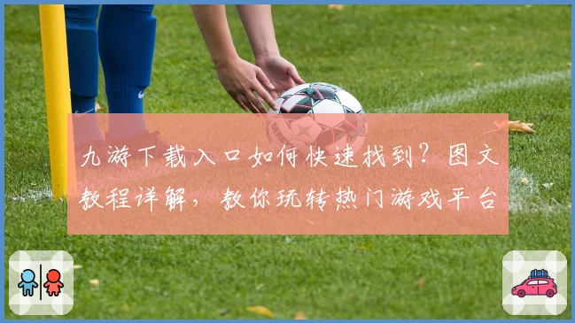 九游下载入口如何快速找到？图文教程详解，教你玩转热门游戏平台