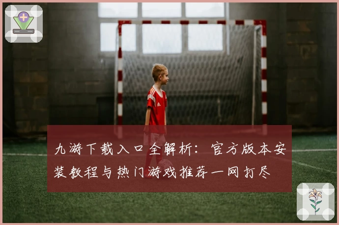 九游下载入口全解析：官方版本安装教程与热门游戏推荐一网打尽