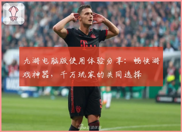 九游电脑版使用体验分享：畅快游戏神器，千万玩家的共同选择