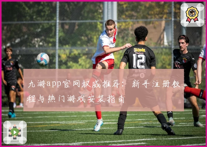 九游app官网权威推荐：新手注册教程与热门游戏安装指南