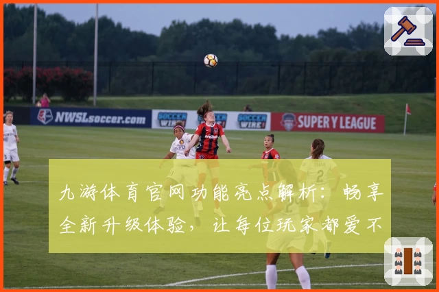 九游体育官网功能亮点解析：畅享全新升级体验，让每位玩家都爱不释手