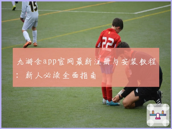 九游会app官网最新注册与安装教程：新人必读全面指南