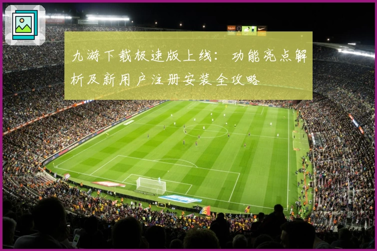 九游下载极速版上线：功能亮点解析及新用户注册安装全攻略