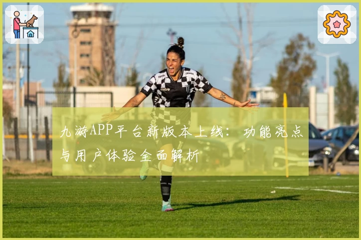 九游APP平台新版本上线：功能亮点与用户体验全面解析
